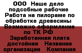 ООО «Наше дело»-подсобные рабочие. Работа на пилораме по обработке древесины. Возможно оформление по ТК РФ. Заработанная плата достойная › Название организации ­ Компания-работодатель › Отрасль предприятия ­ Другое › Минимальный оклад ­ 1 - Все города Работа » Вакансии   . Мордовия респ.